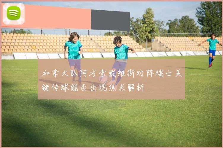 加拿大队阿方索戴维斯对阵瑞士关键传球能否出现焦点解析