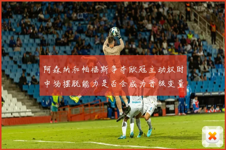 阿森纳和帕福斯争夺欧冠主动权时中场摆脱能力是否会成为晋级变量