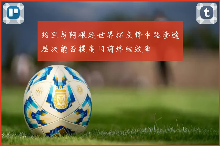 约旦与阿根廷世界杯交锋中路渗透层次能否提高门前终结效率