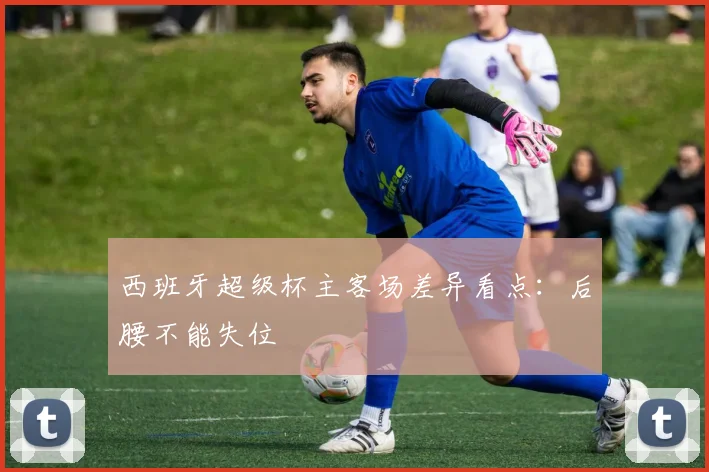 西班牙超级杯主客场差异看点：后腰不能失位