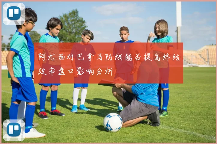 阿尤面对巴拿马防线能否提高终结效率盘口影响分析