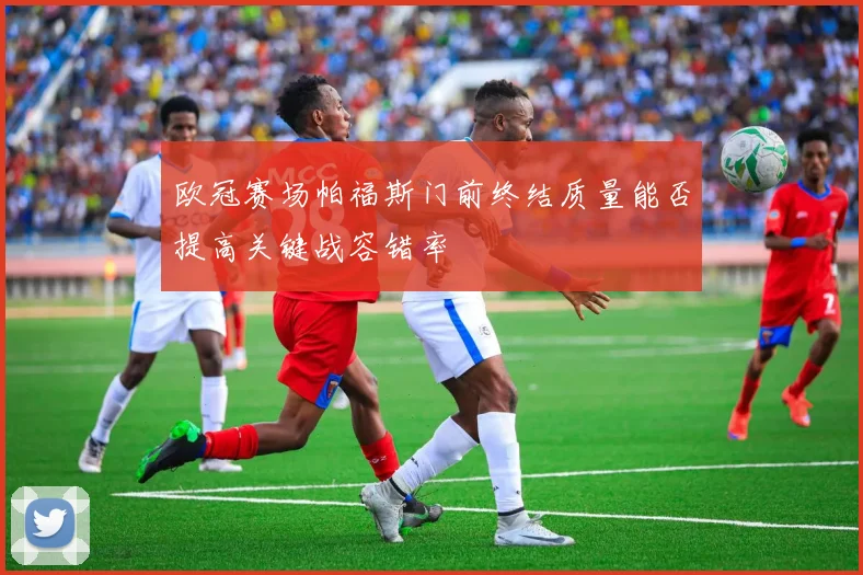 欧冠赛场帕福斯门前终结质量能否提高关键战容错率