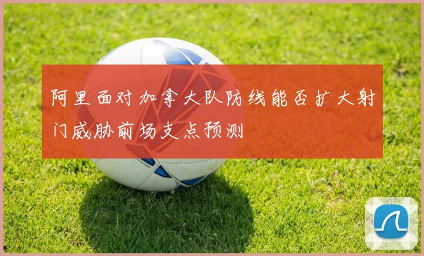 阿里面对加拿大队防线能否扩大射门威胁前场支点预测