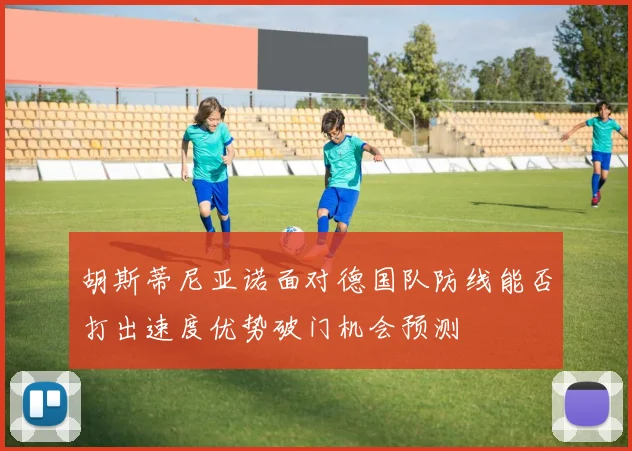 胡斯蒂尼亚诺面对德国队防线能否打出速度优势破门机会预测