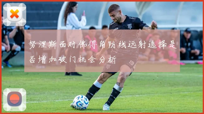 努涅斯面对佛得角防线远射选择是否增加破门机会分析