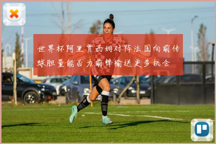 世界杯阿里贾西姆对阵法国向前传球胆量能否为前锋输送更多机会