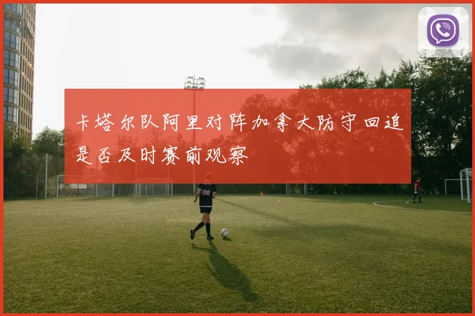 卡塔尔队阿里对阵加拿大防守回追是否及时赛前观察