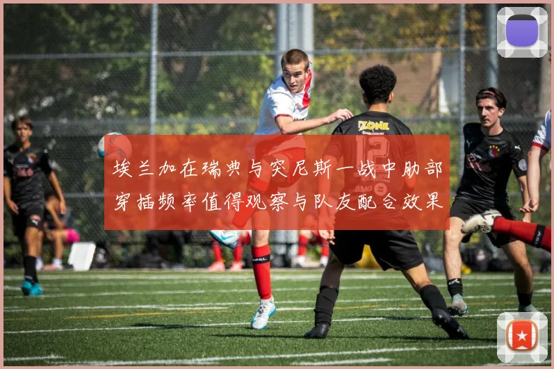 埃兰加在瑞典与突尼斯一战中肋部穿插频率值得观察与队友配合效果