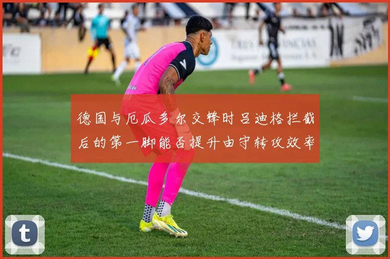 德国与厄瓜多尔交锋时吕迪格拦截后的第一脚能否提升由守转攻效率