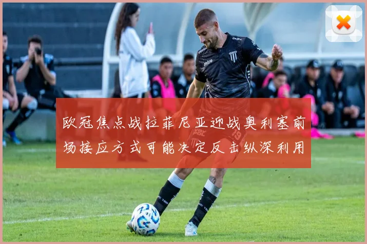 欧冠焦点战拉菲尼亚迎战奥利塞前场接应方式可能决定反击纵深利用