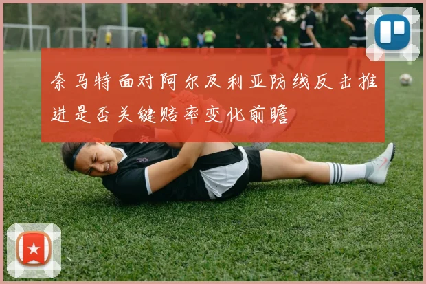 奈马特面对阿尔及利亚防线反击推进是否关键赔率变化前瞻