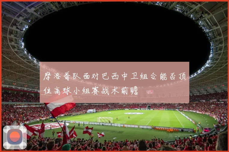 摩洛哥队面对巴西中卫组合能否顶住高球小组赛战术前瞻