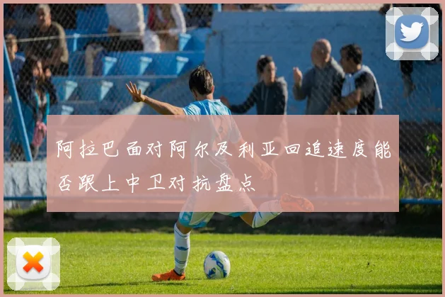 阿拉巴面对阿尔及利亚回追速度能否跟上中卫对抗盘点