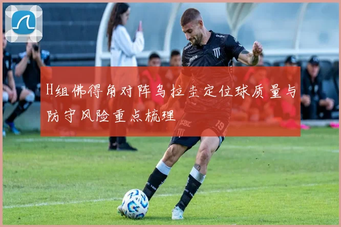 H组佛得角对阵乌拉圭定位球质量与防守风险重点梳理