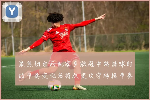 聚焦切尔西凯塞多欧冠中路持球时的节奏变化或将改变攻守转换节奏