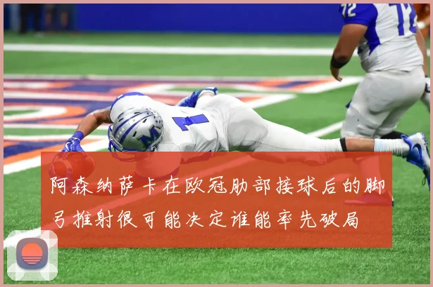阿森纳萨卡在欧冠肋部接球后的脚弓推射很可能决定谁能率先破局