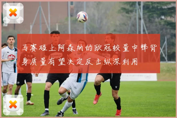 马赛碰上阿森纳的欧冠较量中锋背身质量有望决定反击纵深利用