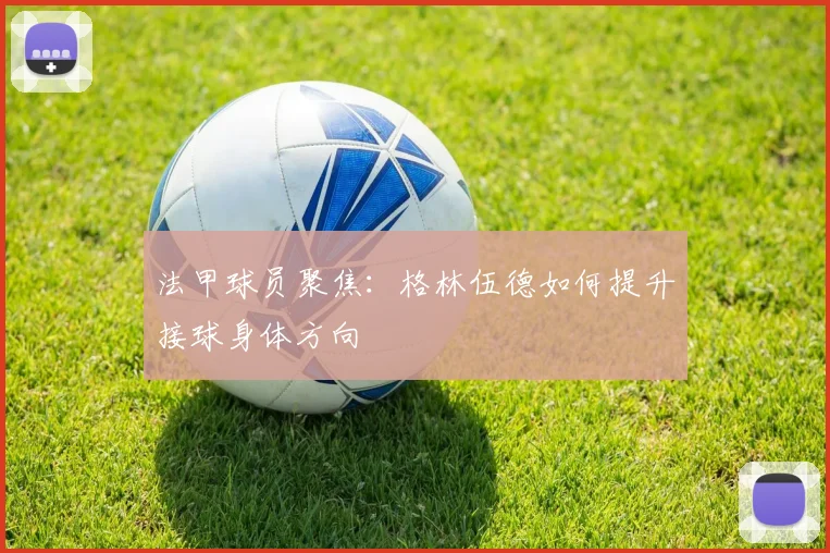 法甲球员聚焦:格林伍德如何提升接球身体方向