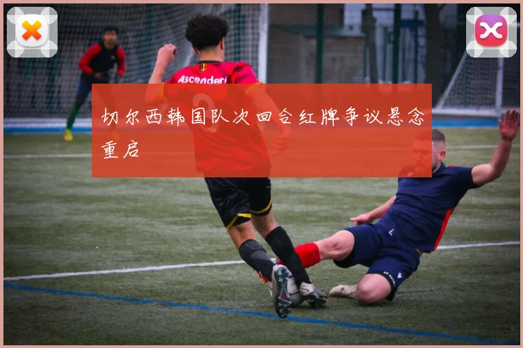 切尔西韩国队次回合红牌争议悬念重启