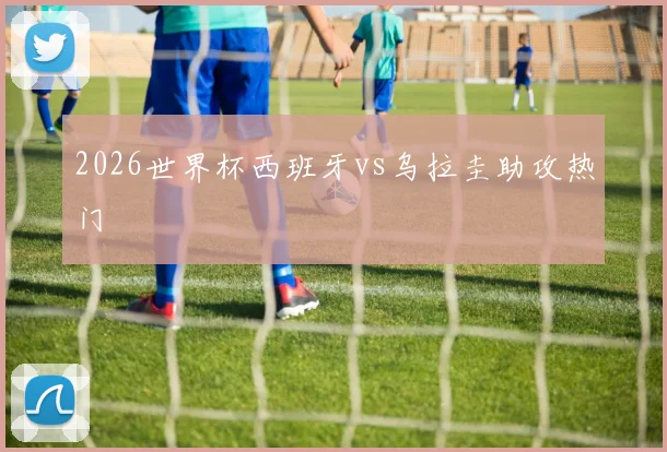 2026世界杯西班牙vs乌拉圭助攻热门