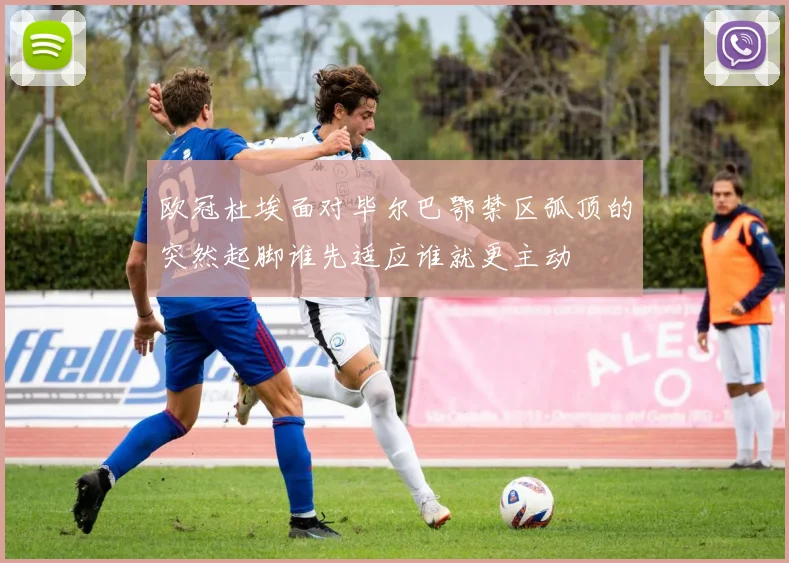 欧冠杜埃面对毕尔巴鄂禁区弧顶的突然起脚谁先适应谁就更主动