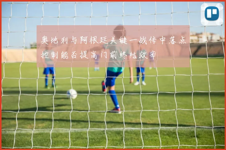 奥地利与阿根廷关键一战传中落点控制能否提高门前终结效率