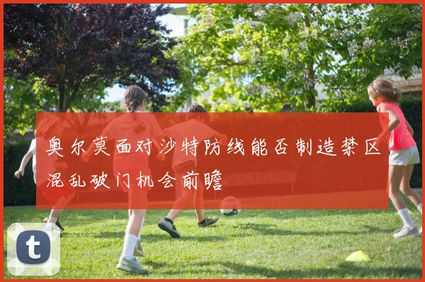 奥尔莫面对沙特防线能否制造禁区混乱破门机会前瞻