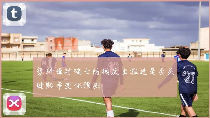 哲科面对瑞士防线反击推进是否关键赔率变化预测