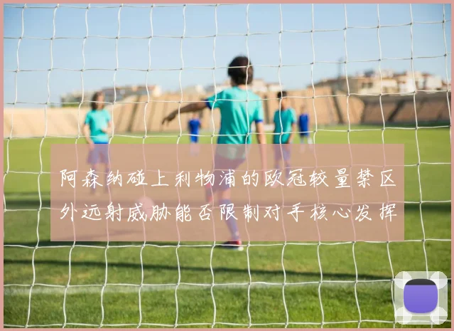 阿森纳碰上利物浦的欧冠较量禁区外远射威胁能否限制对手核心发挥