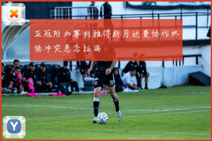 亚冠附加赛利雅得新月达曼协作终场冲突悬念拉满
