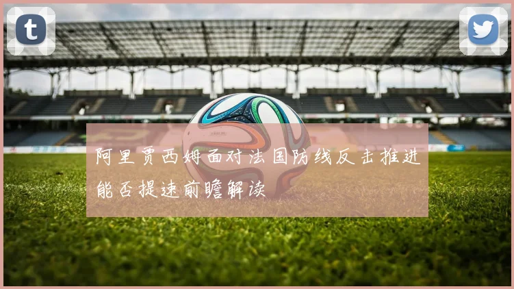 阿里贾西姆面对法国防线反击推进能否提速前瞻解读