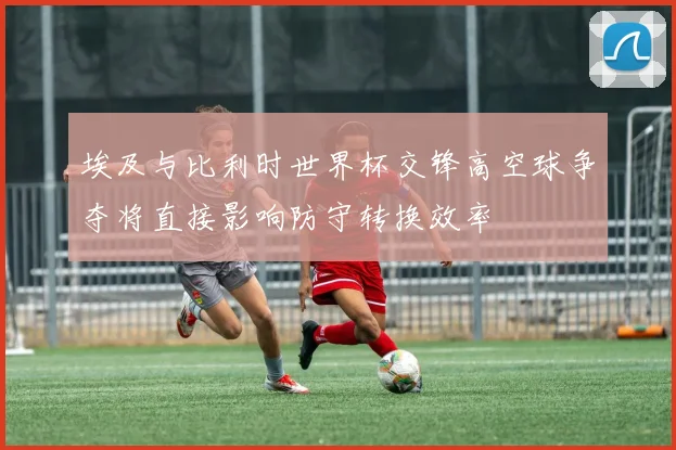 埃及与比利时世界杯交锋高空球争夺将直接影响防守转换效率