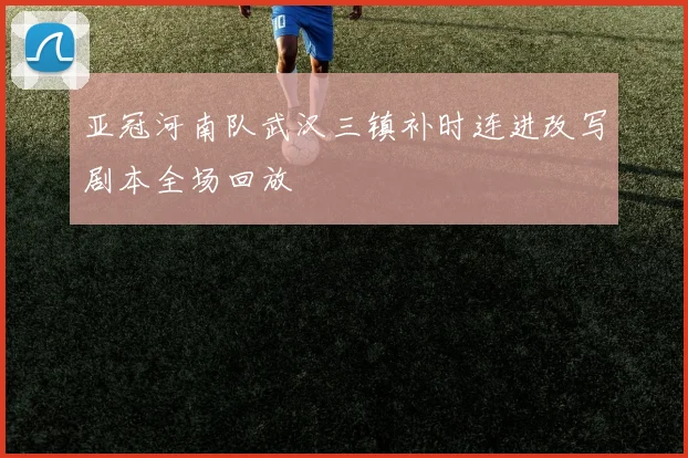 亚冠河南队武汉三镇补时连进改写剧本全场回放