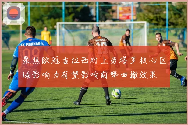 聚焦欧冠吉拉西对上劳塔罗核心区域影响力有望影响前锋回撤效果