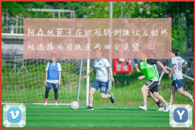 阿森纳萨卡在欧冠弱侧换位后的终结选择或将改变两回合走势