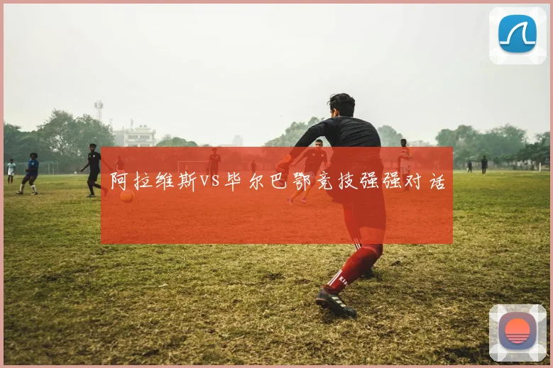 阿拉维斯vs毕尔巴鄂竞技强强对话