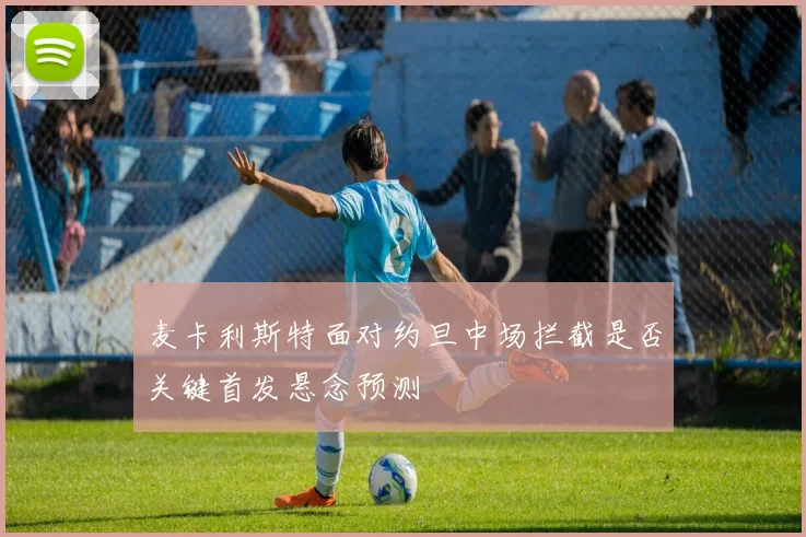 麦卡利斯特面对约旦中场拦截是否关键首发悬念预测