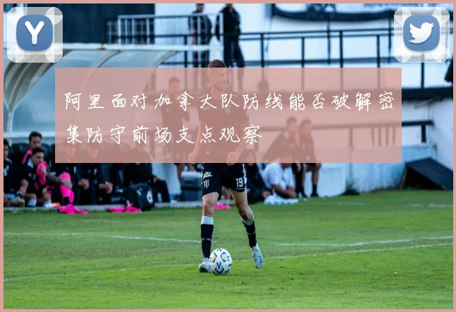 阿里面对加拿大队防线能否破解密集防守前场支点观察