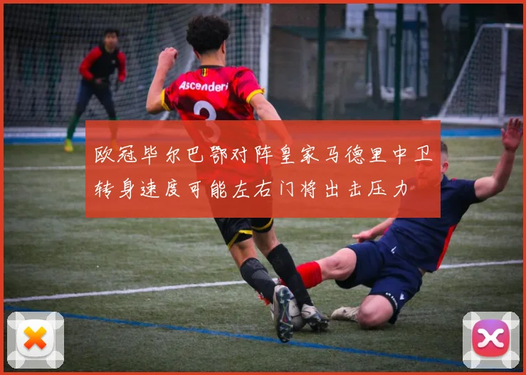 欧冠毕尔巴鄂对阵皇家马德里中卫转身速度可能左右门将出击压力