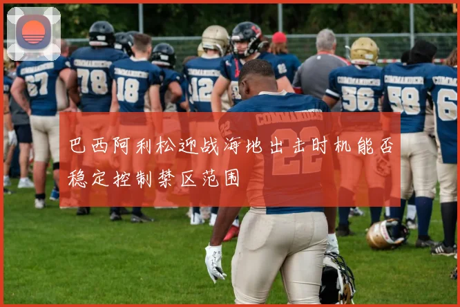 巴西阿利松迎战海地出击时机能否稳定控制禁区范围