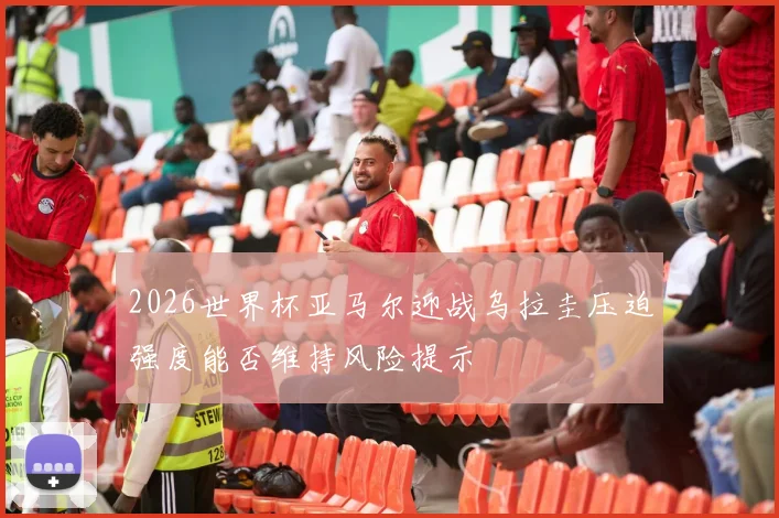 2026世界杯亚马尔迎战乌拉圭压迫强度能否维持风险提示
