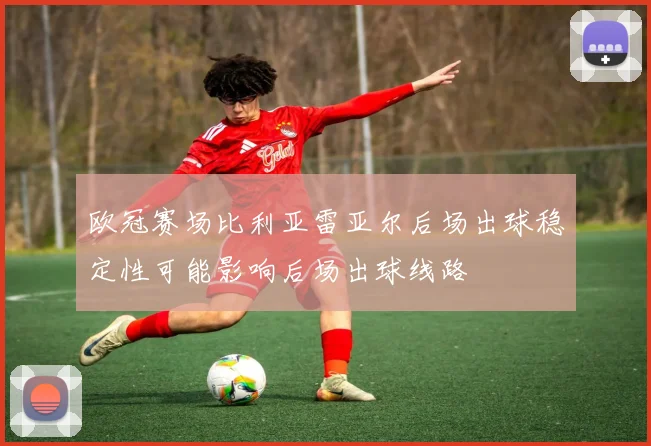 欧冠赛场比利亚雷亚尔后场出球稳定性可能影响后场出球线路