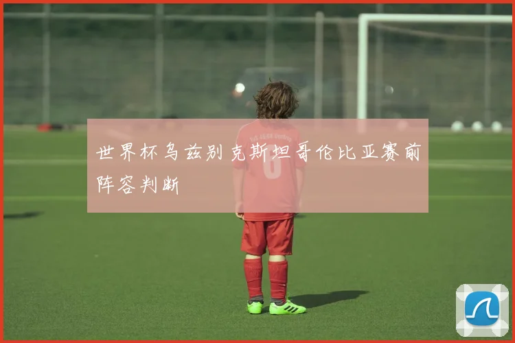 世界杯乌兹别克斯坦哥伦比亚赛前阵容判断