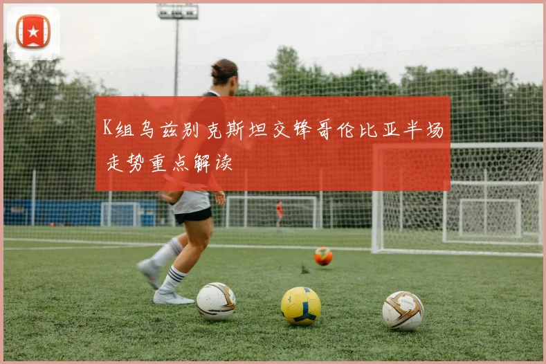 K组乌兹别克斯坦交锋哥伦比亚半场走势重点解读