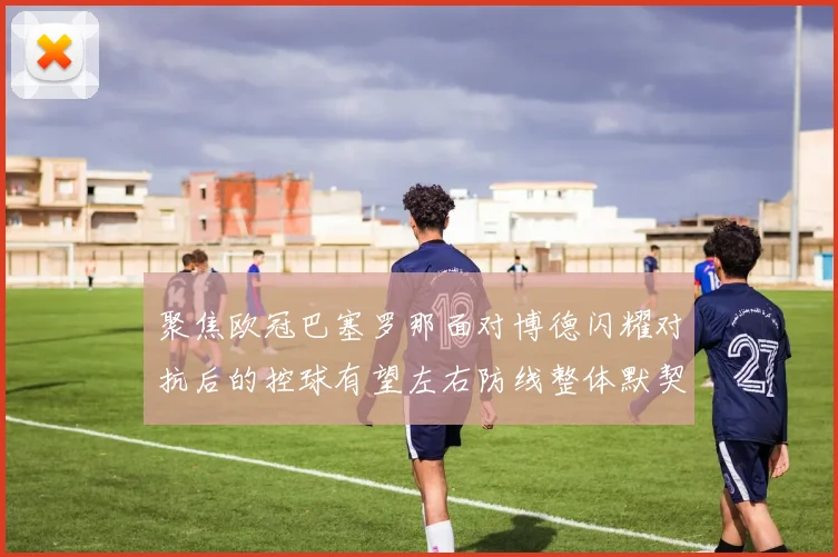 聚焦欧冠巴塞罗那面对博德闪耀对抗后的控球有望左右防线整体默契