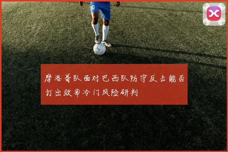 摩洛哥队面对巴西队防守反击能否打出效率冷门风险研判