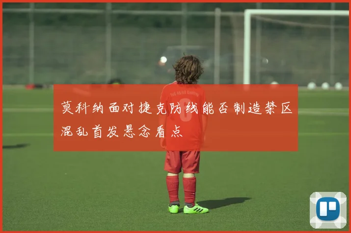 莫科纳面对捷克防线能否制造禁区混乱首发悬念看点