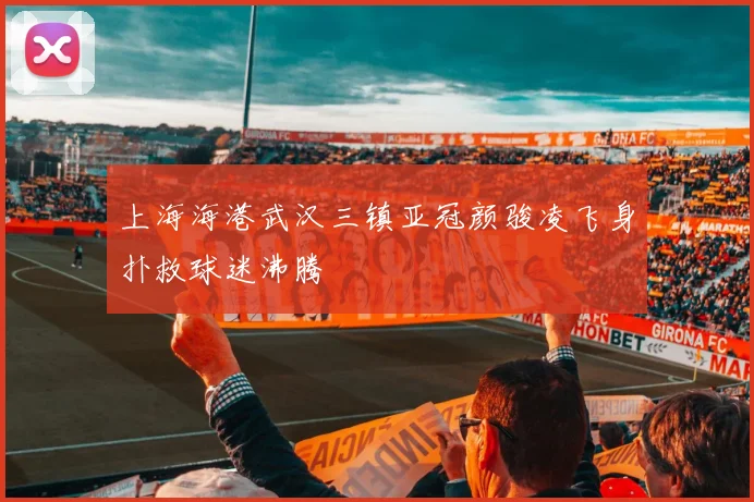 上海海港武汉三镇亚冠颜骏凌飞身扑救球迷沸腾